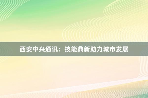 西安中兴通讯：技能鼎新助力城市发展