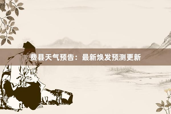 费县天气预告：最新焕发预测更新